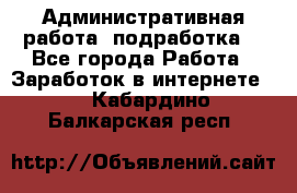Административная работа (подработка) - Все города Работа » Заработок в интернете   . Кабардино-Балкарская респ.